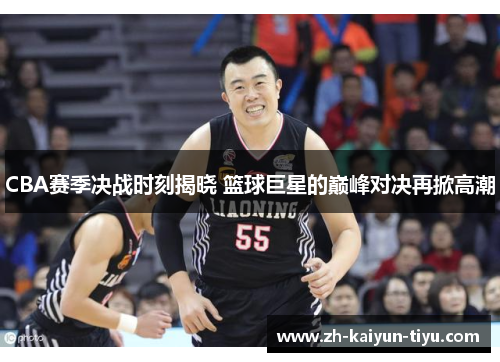 CBA赛季决战时刻揭晓 篮球巨星的巅峰对决再掀高潮