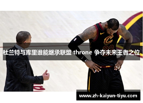 杜兰特与库里谁能继承联盟 throne 争夺未来王者之位