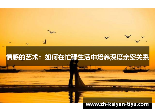 情感的艺术：如何在忙碌生活中培养深度亲密关系